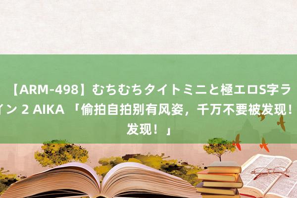 【ARM-498】むちむちタイトミニと極エロS字ライン 2 AIKA 「偷拍自拍别有风姿，千万不要被发现！」