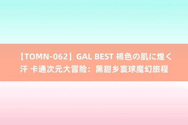 【TOMN-062】GAL BEST 褐色の肌に煌く汗 卡通次元大冒险：黑甜乡寰球魔幻旅程