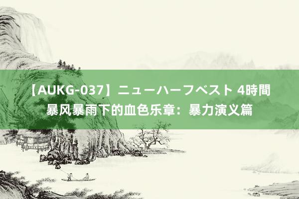 【AUKG-037】ニューハーフベスト 4時間 暴风暴雨下的血色乐章：暴力演义篇