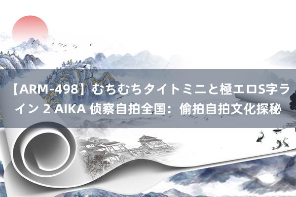 【ARM-498】むちむちタイトミニと極エロS字ライン 2 AIKA 侦察自拍全国：偷拍自拍文化探秘