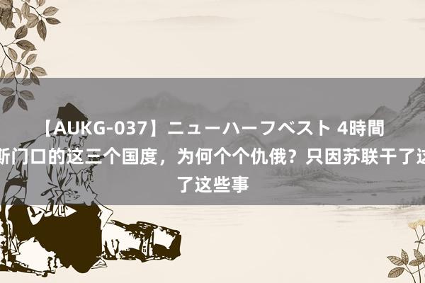 【AUKG-037】ニューハーフベスト 4時間 俄罗斯门口的这三个国度，为何个个仇俄？只因苏联干了这些事