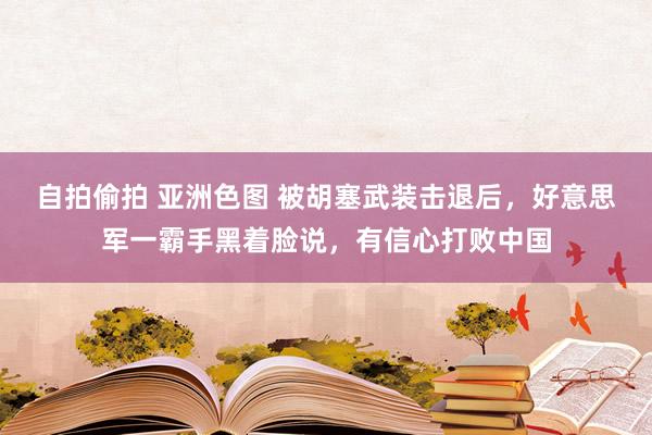 自拍偷拍 亚洲色图 被胡塞武装击退后，好意思军一霸手黑着脸说，有信心打败中国