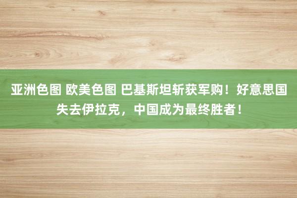 亚洲色图 欧美色图 巴基斯坦斩获军购！好意思国失去伊拉克，中国成为最终胜者！