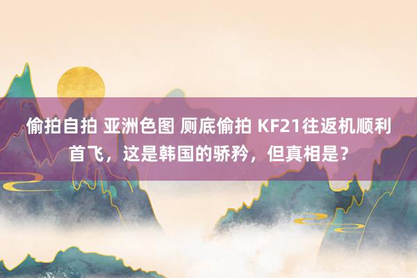 偷拍自拍 亚洲色图 厕底偷拍 KF21往返机顺利首飞，这是韩国的骄矜，但真相是？