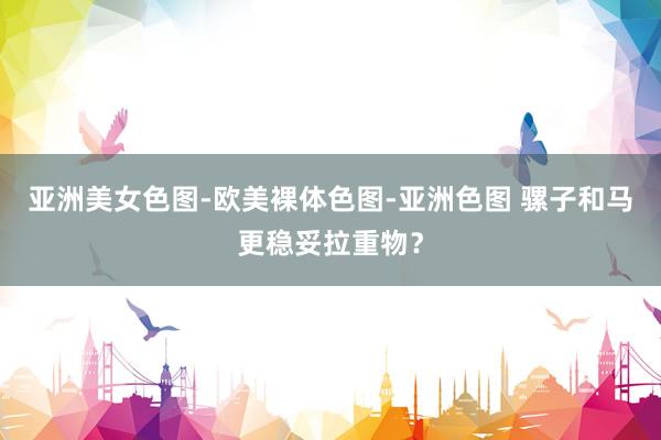 亚洲美女色图-欧美裸体色图-亚洲色图 骡子和马更稳妥拉重物？