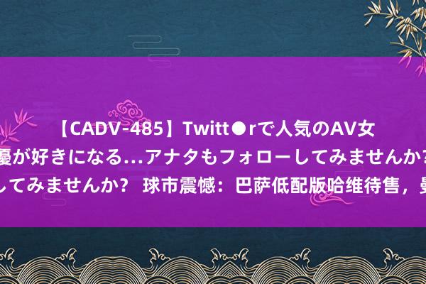 【CADV-485】Twitt●rで人気のAV女優 SNSでますますAV女優が好きになる…アナタもフォローしてみませんか？ 球市震憾：巴萨低配版哈维待售，曼城力阻往来