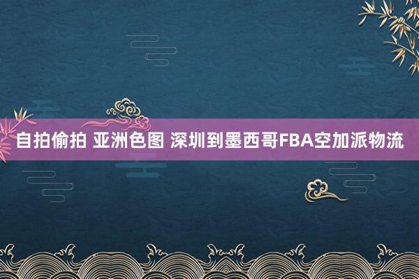 自拍偷拍 亚洲色图 深圳到墨西哥FBA空加派物流