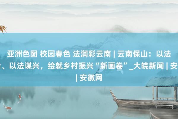 亚洲色图 校园春色 法润彩云南 | 云南保山：以法促治、以法谋兴，绘就乡村振兴“新画卷”_大皖新闻 | 安徽网