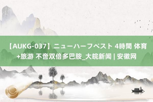 【AUKG-037】ニューハーフベスト 4時間 体育+旅游 不啻双倍多巴胺_大皖新闻 | 安徽网