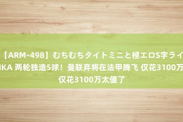 【ARM-498】むちむちタイトミニと極エロS字ライン 2 AIKA 两轮独造5球！曼联弃将在法甲腾飞 仅花3100万太值了