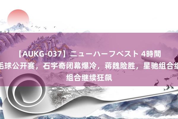 【AUKG-037】ニューハーフベスト 4時間 日本羽毛球公开赛，石宇奇闭幕爆冷，蒋魏险胜，星驰组合继续狂飙