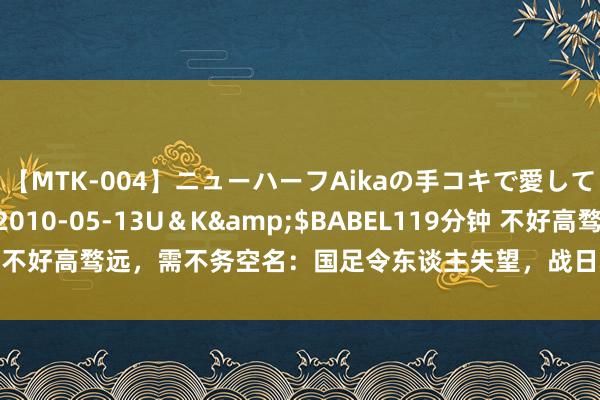 【MTK-004】ニューハーフAikaの手コキで愛して…。</a>2010-05-13U＆K&$BABEL119分钟 不好高骛远，需不务空名：国足令东谈主失望，战日本沙特心存悲不雅神色