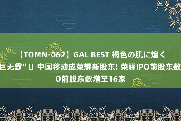 【TOMN-062】GAL BEST 褐色の肌に煌く汗 电信“巨无霸”‌中国移动成荣耀新股东! 荣耀IPO前股东数增至16家