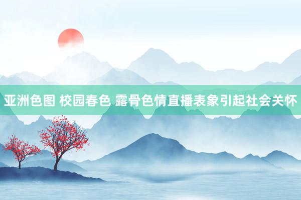 亚洲色图 校园春色 露骨色情直播表象引起社会关怀