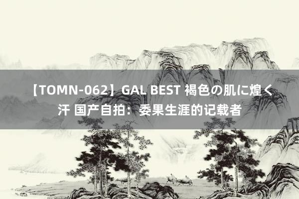 【TOMN-062】GAL BEST 褐色の肌に煌く汗 国产自拍：委果生涯的记载者