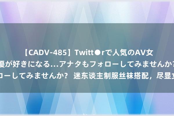 【CADV-485】Twitt●rで人気のAV女優 SNSでますますAV女優が好きになる…アナタもフォローしてみませんか？ 迷东谈主制服丝袜搭配，尽显女性魔力